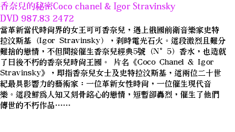 香奈兒的秘密Coco chanel & Igor Stravinsky DVD 987.83 2472
當革新當代時尚界的女王可可香奈兒，遇上俄國前衛音樂家史特拉汶斯基（Igor Stravinsky），剎時電光石火。這段激烈且難分難捨的戀情，不但間接催生香奈兒經典5號（N°5）香水，也造就了日後不朽的香奈兒時尚王國。 片名《Coco Chanel & Igor Stravinsky》，即指香奈兒女士及史特拉汶斯基，這兩位二十世紀最具影響力的藝術家：一位革新女性時尚，一位催生現代音樂。這段鮮為人知又刻骨銘心的戀情，短暫卻轟烈，催生了他們傳世的不朽作品…… 