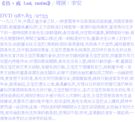 《色，戒 Lust, caution》/ 導演：李安 DVD 987.83 /2753
"一九三八年,中國正值多事之秋.一群愛國青年在香港組成話劇團,為國家募款抗戰.劇團團長鄺裕民(王力宏飾)對汪精衛等一眾漢奸極為憤恨,當他得知汪手下的一個特務頭目易先生(梁朝偉飾)身在香港,決定夥同團員,展開暗殺行動.易先生機警精明,等閒之輩難以接近,唯一缺點是好女色;團員決定以美人計對付易先生:由劇團台柱王佳芝(湯唯飾)假扮香港貴婦,先與易太太混熟,繼而藉機色誘易先生,從中製造暗殺機會.王佳芝憑著美色與演技,成功吸引易先生的注意.易先生首次與王佳芝單獨約會後,即亦步亦趨地跟著王佳芝回家,而團員亦早已在屋內持槍待命;可惜到最後關頭,易先生沒有入屋,暗殺行動功虧一簣.團員認為王佳芝缺乏男女經驗,有礙色誘行動,王佳芝不惜犧牲自己,與劇團中唯一有男女經驗的團員梁潤生發生關係.此舉不但斷送她和鄺裕民之間的一份幽微感情,更意想不到的是,易先生突然接獲任命,須撤離香港,暗殺行動遂宣告失敗.兩年後,香港淪陷,王佳芝遷往上海,重遇鄺裕民,可惜往日的微妙感覺已蕩然無存.鄺裕民重提暗殺易先生的行動,王佳芝黯然答允.這次王佳芝與易先生的私情火速地發展起來,暗殺計劃似乎進行得比上次順利.這夜,王佳芝假意與易先生逛珠寶店,其實早已通知槍手埋伏.就在這時,易先生竟向王佳芝送上鑽戒,眼神中更閃過一絲深情;這個一閃即逝的眼神瞬間令王佳芝深深震撼,此刻她才恍然大悟,原來她對易先生所演的戲是假,但情卻不假.奈何,這場戲終須有一個結局:一個無法承受卻必須承受的結局...