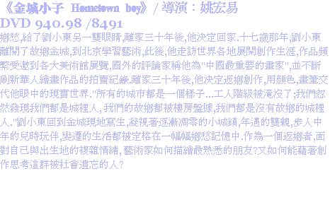 《金城小子 Hometown boy》/ 導演：姚宏易
DVD 940.98 /8491
鄉愁,給了劉小東另一雙眼睛,離家三十年後,他決定回家.十七歲那年,劉小東離開了故鄉金城,到北京學習藝術,此後,他走訪世界各地展開創作生涯,作品頻繁受邀到各大美術館展覽,國外的評論家稱他為"中國最重要的畫家",並不斷刷新華人繪畫作品的拍賣紀錄.離家三十年後,他決定返鄉創作,用顏色,畫筆交代他眼中的現實世界."所有的城市都是一個樣子...工人階級被淹沒了;我們忽然發現我們都是城裡人, 我們的故鄉都被樓房盤據,我們都是沒有故鄉的城裡人."劉小東回到金城現地寫生,凝視著逐漸凋零的小城鎮,年邁的雙親,步人中年的兒時玩伴,變遷的生活都被定格在一幅幅鄉愁記憶中.作為一個返鄉者,面對自己與出生地的複雜情緒, 藝術家如何描繪最熟悉的朋友?又如何能藉著創作思考這群被社會遺忘的人?