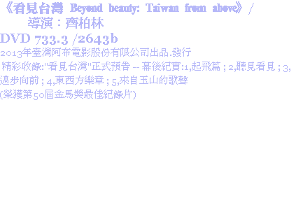 《看見台灣 Beyond beauty: Taiwan from above》/ 導演：齊柏林
DVD 733.3 /2643b
2013年臺灣阿布電影股份有限公司出品.發行 精彩收錄:"看見台灣"正式預告 -- 幕後紀實:1,起飛篇 ; 2,聽見看見 ; 3,邁步向前 ; 4,東西方樂章 ; 5,來自玉山的歌聲
(榮獲第50屆金馬獎最佳紀錄片)