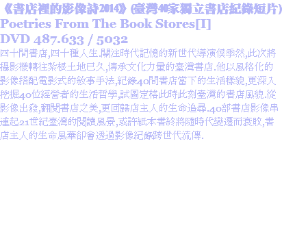 《書店裡的影像詩2014》(臺灣40家獨立書店紀錄短片)
Poetries From The Book Stores[I]
DVD 487.633 / 5032
四十間書店,四十種人生.關注時代記憶的新世代導演侯季然,此次將攝影機轉往紮根土地已久,傳承文化力量的臺灣書店.他以風格化的影像搭配電影式的敘事手法,紀錄40間書店當下的生活樣貌,更深入挖掘40位經營者的生活哲學,試圖定格此時此刻臺灣的書店風貌.從影像出發,翻閱書店之美,更回歸店主人的生命追尋.40部書店影像串連起21世紀臺灣的閱讀風景,或許紙本書終將隨時代變遷而衰敗,書店主人的生命風華卻會透過影像紀錄跨世代流傳.