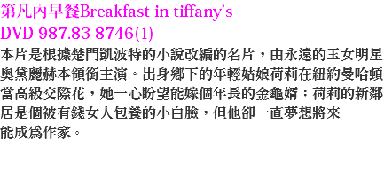 第凡內早餐Breakfast in tiffany’s DVD 987.83 8746(1)
本片是根據楚門凱波特的小說改編的名片，由永遠的玉女明星奧黛麗赫本領銜主演。出身鄉下的年輕姑娘荷莉在紐約曼哈頓當高級交際花，她一心盼望能嫁個年長的金龜婿；荷莉的新鄰居是個被有錢女人包養的小白臉，但他卻一直夢想將來
能成為作家。 