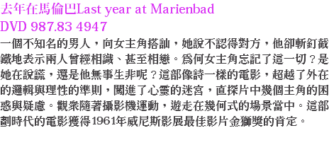 去年在馬倫巴Last year at Marienbad DVD 987.83 4947
一個不知名的男人，向女主角搭訕，她說不認得對方，他卻斬釘截鐵地表示兩人曾經相識、甚至相戀。為何女主角忘記了這一切？是她在說謊，還是他無事生非呢？這部像詩一樣的電影，超越了外在的邏輯與理性的準則，闖進了心靈的迷宮，直探片中幾個主角的困惑與疑慮。觀眾隨著攝影機運動，遊走在幾何式的場景當中。這部劃時代的電影獲得1961年威尼斯影展最佳影片金獅獎的肯定。 