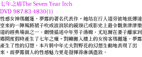 七年之癢The Seven Year Itch
DVD 987.83 4830(1)
性感女神瑪麗蓮．夢露的著名代表作，她站在行人道旁被地底傳達室來的一陣風將裙子吹成波浪狀的鏡頭已成影史上最令觀眾津津樂道的經典場面之一。劇情描述中年男子湯姆．尤厄爾在妻子離家到鄉間度假時產生了七年之癢，對剛搬入樓上的女房客瑪麗蓮．夢露產生了性的幻想。本片將中年丈夫對野花的幻想生動地表現了出來，而夢露個人的性感魅力更是發揮得淋漓盡致。