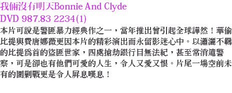 我倆沒有明天Bonnie And Clyde DVD 987.83 2234(1) 本片可說是警匪暴力經典作之一，當年推出曾引起全球譁然！華偷比提與費唐娜薇更因本片的精彩演出而永留影迷心中。以瀟灑不羈的比提為首的盜匪世家，四處搶劫銀行目無法紀，甚至常消遣警察，可是卻也有他們可愛的人生，令人又愛又恨。片尾一場空前未有的圍剿戰更是令人屏息嘆息！