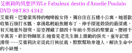 艾蜜莉的異想世界Le Fabuleux destin d'Amelie Poulain DVD 987.83 4342
艾蜜莉，巴黎蒙馬特的咖啡館女侍，獨自住在五樓小公寓，她喜歡收集石頭打水瓢、拿湯匙輕敲焦糖布丁、伸手探進榖袋的最深處。有天她意外發現，浴室裡藏了個四十年前小男孩的聚寶盒，歷經千辛萬苦，終於物歸原主;她看見老先生臉上激動的淚光，童年記憶湧現……艾蜜莉決定從此行俠仗義，默默幫助身邊人，解決生命中的小缺憾。