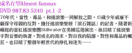 成名在望Almost famous DVD 987.83 5240 pt.1 -2
70年代，當性、毒品，和搖滾樂一同解放之際，15歲少年威廉不顧保守母親的反對，擔任搖滾樂聖經「滾石雜誌」的記者，隨著新崛起的當紅搖滾樂團Stillwater在美國巡迴演出。他目睹了搖滾樂手對音樂的執著，對成名的渴求，對自我的陷溺，對性和毒品的瘋狂，也目睹了整個年輕世代的掙扎和迷失……