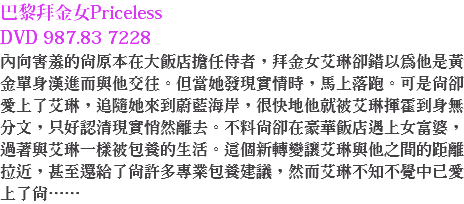 巴黎拜金女Priceless DVD 987.83 7228
內向害羞的尚原本在大飯店擔任侍者，拜金女艾琳卻錯以為他是黃金單身漢進而與他交往。但當她發現實情時，馬上落跑。可是尚卻愛上了艾琳，追隨她來到蔚藍海岸，很快地他就被艾琳揮霍到身無分文，只好認清現實悄然離去。不料尚卻在豪華飯店遇上女富婆，過著與艾琳一樣被包養的生活。這個新轉變讓艾琳與他之間的距離拉近，甚至還給了尚許多專業包養建議，然而艾琳不知不覺中已愛上了尚……