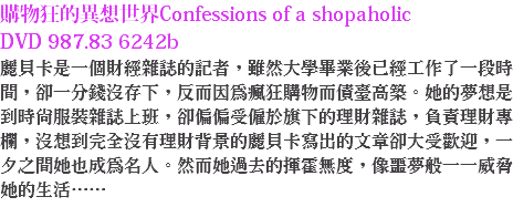 購物狂的異想世界Confessions of a shopaholic DVD 987.83 6242b 麗貝卡是一個財經雜誌的記者，雖然大學畢業後已經工作了一段時間，卻一分錢沒存下，反而因為瘋狂購物而債臺高築。她的夢想是到時尚服裝雜誌上班，卻偏偏受僱於旗下的理財雜誌，負責理財專欄，沒想到完全沒有理財背景的麗貝卡寫出的文章卻大受歡迎，一夕之間她也成為名人。然而她過去的揮霍無度，像噩夢般一一威脅她的生活……