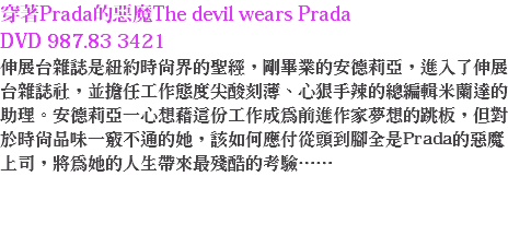 穿著Prada的惡魔The devil wears Prada DVD 987.83 3421
伸展台雜誌是紐約時尚界的聖經，剛畢業的安德莉亞，進入了伸展台雜誌社，並擔任工作態度尖酸刻薄、心狠手辣的總編輯米蘭達的助理。安德莉亞一心想藉這份工作成為前進作家夢想的跳板，但對於時尚品味一竅不通的她，該如何應付從頭到腳全是Prada的惡魔上司，將為她的人生帶來最殘酷的考驗…… 