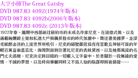 大亨小傳The Great Gatsby
DVD 987.83 4092(1974年版本)
DVD 987.83 4092b(2006年版本)
DVD 987.83 4092c (2013年版本)
1922年春，離開中西部前往紐約市的未成名作家尼克，在道德式微，以及滿載絢爛爵士樂和私酒大戶與飆昇股市的時代氛圍中，嚮往著美國夢，並深受紙醉金迷的上流世界所吸引。尼克的隔壁鄰居為夜夜笙歌且神秘可疑的年輕百萬富翁蓋茲比，海灣對面則住著比尼克的表妹黛西，以及她那風流的名門丈夫湯姆。尼克決定將目睹的一切載入文字當中，於是關於一段無緣的愛情、不滅的夢想，以及時尚華麗同時又不為人知的陰謀即將被揭發…… 