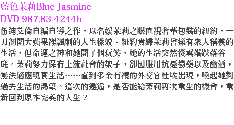 藍色茉莉Blue Jasmine DVD 987.83 4244h 伍迪艾倫自編自導之作，以名媛茉莉之眼直視奢華包裝的紐約，一刀剖開大蘋果裡諷刺的人生樣貌。紐約貴婦茉莉曾擁有眾人稱羨的生活，但命運之神和她開了個玩笑，她的生活突然從雲端跌落谷底。茉莉努力保有上流社會的架子，卻因服用抗憂鬱藥以及酗酒，無法適應現實生活……直到多金有禮的外交官杜埃出現，喚起她對過去生活的渴望。這次的邂逅，是否能給茉莉再次重生的機會，重新回到原本完美的人生？ 