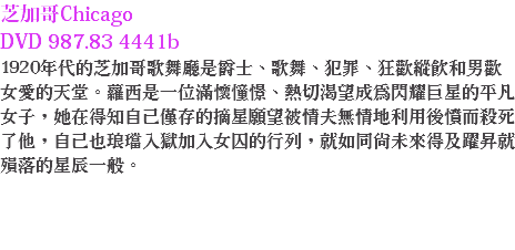 芝加哥Chicago DVD 987.83 4441b
1920年代的芝加哥歌舞廳是爵士、歌舞、犯罪、狂歡縱飲和男歡女愛的天堂。蘿西是一位滿懷憧憬、熱切渴望成為閃耀巨星的平凡女子，她在得知自己僅存的摘星願望被情夫無情地利用後憤而殺死了他，自己也琅璫入獄加入女囚的行列，就如同尚未來得及躍昇就殞落的星辰一般。 