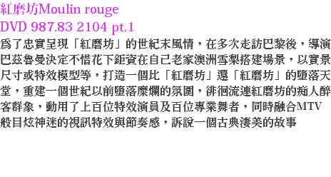 紅磨坊Moulin rouge DVD 987.83 2104 pt.1
為了忠實呈現「紅磨坊」的世紀末風情，在多次走訪巴黎後，導演巴茲魯曼決定不惜花下鉅資在自己老家澳洲雪梨搭建場景，以實景尺寸或特效模型等，打造一個比「紅磨坊」還「紅磨坊」的墮落天堂，重建一個世紀以前墮落糜爛的氛圍，徘徊流連紅磨坊的痴人醉客群象，動用了上百位特效演員及百位專業舞者，同時融合MTV般目炫神迷的視訊特效與節奏感，訴說一個古典淒美的故事 