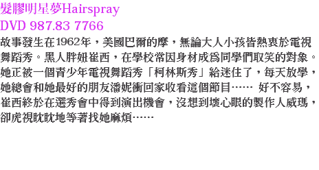 髮膠明星夢Hairspray DVD 987.83 7766
故事發生在1962年，美國巴爾的摩，無論大人小孩皆熱衷於電視舞蹈秀。黑人胖妞崔西，在學校常因身材成為同學們取笑的對象。她正被一個青少年電視舞蹈秀「柯林斯秀」給迷住了，每天放學，她總會和她最好的朋友潘妮衝回家收看這個節目…… 好不容易，崔西終於在選秀會中得到演出機會，沒想到壞心眼的製作人威瑪，卻虎視眈眈地等著找她麻煩…… 