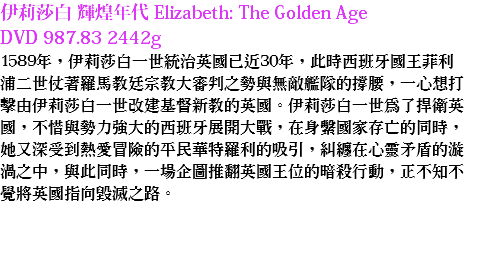 伊莉莎白 輝煌年代 Elizabeth: The Golden Age
DVD 987.83 2442g
1589年，伊莉莎白一世統治英國已近30年，此時西班牙國王菲利浦二世仗著羅馬教廷宗教大審判之勢與無敵艦隊的撐腰，一心想打擊由伊莉莎白一世改建基督新教的英國。伊莉莎白一世為了捍衛英國，不惜與勢力強大的西班牙展開大戰，在身繫國家存亡的同時，她又深受到熱愛冒險的平民華特羅利的吸引，糾纏在心靈矛盾的漩渦之中，與此同時，一場企圖推翻英國王位的暗殺行動，正不知不覺將英國指向毀滅之路。 