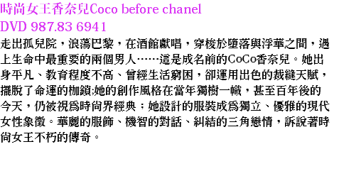 時尚女王香奈兒Coco before chanel DVD 987.83 6941
走出孤兒院，浪蕩巴黎，在酒館獻唱，穿梭於墮落與浮華之間，遇上生命中最重要的兩個男人……這是成名前的CoCo香奈兒。她出身平凡、教育程度不高、曾經生活窮困，卻運用出色的裁縫天賦，擺脫了命運的枷鎖;她的創作風格在當年獨樹一幟，甚至百年後的今天，仍被視為時尚界經典；她設計的服裝成為獨立、優雅的現代女性象徵。華麗的服飾、機智的對話、糾結的三角戀情，訴說著時尚女王不朽的傳奇。 