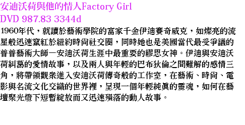 安迪沃荷與他的情人Factory Girl
DVD 987.83 3344d
1960年代，就讀於藝術學院的富家千金伊迪賽奇威克，如燦亮的流星般迅速竄紅於紐約時尚社交圈，同時她也是美國當代最受爭議的普普藝術大師—安迪沃荷生涯中最重要的繆思女神。伊迪與安迪沃荷糾葛的愛情故事，以及兩人與年輕的巴布狄倫之間難解的感情三角，將帶領觀眾進入安迪沃荷傳奇般的工作室，在藝術、時尚、電影與名流文化交織的世界裡，呈現一個年輕純真的靈魂，如何在藝壇聚光燈下短暫綻放而又迅速殞落的動人故事。 