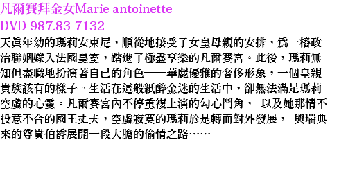 凡爾賽拜金女Marie antoinette DVD 987.83 7132 天真年幼的瑪莉安東尼，順從地接受了女皇母親的安排，為一樁政治聯姻嫁入法國皇室，踏進了極盡享樂的凡爾賽宮。此後，瑪莉無知但盡職地扮演著自己的角色──華麗優雅的奢侈形象，一個皇親貴族該有的樣子。生活在這般紙醉金迷的生活中，卻無法滿足瑪莉空虛的心靈。凡爾賽宮內不停重複上演的勾心鬥角， 以及她那情不投意不合的國王丈夫，空虛寂寞的瑪莉於是轉而對外發展， 與瑞典來的尊貴伯爵展開一段大膽的偷情之路…… 