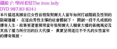 鐵娘子: 堅固柔情The iron lady DVD 987.83 8341
本片描述英國首位女性首相柴契爾夫人當年如何打破階級及性別的阻礙藩籬， 在這由男性主導的社會體制下， 開創一段不凡成就的傳奇人生。故事更著重展現當年柴契爾夫人職掌大權的氣魄風姿及其為了權力所付出的巨大代價， 真實呈現這位不平凡的女性當年的傳奇風貌。 