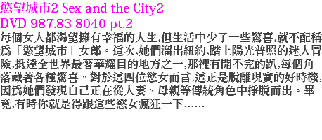 慾望城市2 Sex and the City2 DVD 987.83 8040 pt.2
每個女人都渴望擁有幸福的人生,但生活中少了一些驚喜,就不配稱為「慾望城市」女郎。這次,她們溜出紐約,踏上陽光普照的迷人冒險,抵達全世界最奢華耀目的地方之一,那裡有開不完的趴,每個角落藏著各種驚喜。對於這四位慾女而言,這正是脫離現實的好時機,因為她們發現自己正在從人妻、母親等傳統角色中掙脫而出。畢竟,有時你就是得跟這些慾女瘋狂一下......
