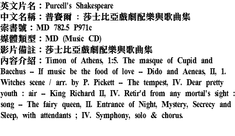 英文片名：Purcell's Shakespeare
中文名稱：普賽爾 : 莎士比亞戲劇配樂與歌曲集
索書號：MD 782.5 P971c
媒體類型：MD (Music CD)
影片備註：莎士比亞戲劇配樂與歌曲集
內容介紹：Timon of Athens, 1:5. The masque of Cupid and Bacchus -- If music be the food of love -- Dido and Aeneas, II, 1. Witches scene / arr. by P. Pickett -- The tempest, IV. Dear pretty youth : air -- King Richard II, IV. Retir'd from any mortal's sight : song -- The fairy queen, II. Entrance of Night, Mystery, Secrecy and Sleep, with attendants ; IV. Symphony, solo & chorus.
