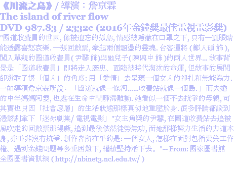 《川流之島》/ 導演：詹京霖
The island of river flow
DVD 987.83 / 2332c (2016年金鐘獎最佳電視電影獎)
"國道收費員的世界, 像被遺忘的孤島, 情感被隱藏在口罩之下, 只有一雙眼睛能透露喜怒哀樂. 一張回數票, 牽起兩個飄盪的靈魂. 台客運將 ( 鄭人碩 飾 ), 闖入單親的國道收費員( 尹馨 飾)與她兒子( 陳鼎中 飾 )的兩人世界… 故事背景是「國道收費員」即將走入歷史、面臨被時代淘汰的命運, 但故事的展開卻選取了很「個人」的角度: 用「愛情」去呈現一個女人的掙扎和無能為力. 一如導演詹京霖所說﹕「國道就像一條河……收費站就像一個島. 」而失婚的中年媽媽阿雯, 也處在生命中間靜滯難動. 她看似一個不去抗爭的母親, 可其實也只因「社會底層」的生活狀態那樣真切地重壓於身. 很多評論都談到憑該劇拿下「迷你劇集/ 電視電影」"女主角獎的尹馨, 在國道收費站去追被風吹走的回數票那場戲, 追到最後依然徒勞無功, 而她那樣努力生活的力道本身, 亦並非沒有抗爭. 創作者所在乎的是: 一個女人, 怎樣在面對包括喪失工作權、遇到金錢問題等多重困難下, 繼續堅持活下去。"-- From: 國家圖書館 全國圖書資訊網 ( http://nbinet3.ncl.edu.tw/ )