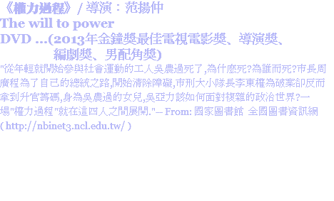 《權力過程》/ 導演：范揚仲
The will to power
DVD ...(2013年金鐘獎最佳電視電影獎、導演獎、 編劇獎、男配角獎)
"從年輕就開始參與社會運動的工人吳農過死了,為什麼死?為誰而死?市長周廣程為了自己的總統之路,開始清除障礙,市刑大小隊長李東權為破案卻反而拿到升官籌碼,身為吳農過的女兒,吳亞力該如何面對複雜的政治世界?一場"權力過程"就在這四人之間展開."-- From: 國家圖書館 全國圖書資訊網 ( http://nbinet3.ncl.edu.tw/ )