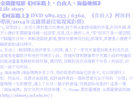 金選微電影《回家路上、自由人、海倫她媽》
Life story
《回家路上》DVD 989.233 / 6362，《自由人》柯汶利導演/2014年金鐘獎最佳電視電影獎)
"1, 回家路上 : 自從小康到臺北唸書後,就不再主動接母親的來電,形同失聯.某天小康終於要跟著母親一起回家.但是,在小康的心中,"家"從來不是一個空間,不歸屬於任何一串郵遞區號,郵差,警察也都無從找起;那個家,其實是小康最不願意面對過往時光.
2, 自由人 : 剛假釋出獄的更生人阿傑, 進入了一家充斥著壓抑氣息的洗衣店, 店裡有老闆蔡仔和他的外甥女小綺。夜裡阿傑常聽著蔡仔咒罵小綺的咆嘯與四處迴盪著鬼魅般的拐杖聲, 偶然間, 目睹到洗衣店裡最不可告人的秘密, 終至一發不可收拾...
3, 海倫她媽 :海倫媽媽辛苦工作, 為的就是把海倫拉拔長大, 可以嫁個好人家、抱金孫。但最近她發現, 或許她將得到一個與想像完全不同的「女婿」!?當媽媽一生的夢想, 遇上了女兒一輩子的幸福, 究竟該如何是好? 這是一場「海倫她媽」與女兒的共同成年禮。"-- From: 國家圖書館 全國圖書資訊網 ( http://nbinet3.ncl.edu.tw/ )