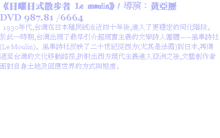 《日曜日式散步者 Le moulin》/ 導演：黃亞歷
DVD 987.81 /6664 1930年代,台灣在日本殖民統治近四十年後,進入了更穩定的同化階段。於此一時期,台灣出現了最早引介超現實主義的文學詩人團體——風車詩社(Le Moulin)。風車詩社反映了二十世紀從西方(尤其是法國)到日本,再傳遞至台灣的文化移動路徑,折射出西方現代主義進入亞洲之後,文藝創作者面對自身土地及回應世界的方式與態度。
