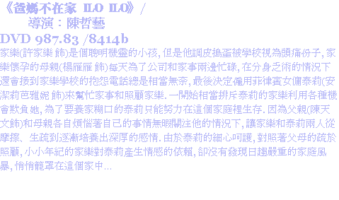 《爸媽不在家 ILO ILO》/ 導演：陳哲藝
DVD 987.83 /8414b
家樂(許家樂 飾)是個聰明機靈的小孩, 但是他調皮搗蛋被學校視為頭痛份子, 家樂懷孕的母親(楊雁雁 飾)每天為了公司和家事兩邊忙碌, 在分身乏術的情況下還會接到家樂學校的抱怨電話總是相當無奈, 最後決定僱用菲律賓女傭泰莉(安潔莉芭雅妮 飾)來幫忙家事和照顧家樂. 一開始相當排斥泰莉的家樂利用各種機會欺負她, 為了要養家糊口的泰莉只能努力在這個家庭裡生存. 因為父親(陳天文飾)和母親各自煩惱著自己的事情無暇關注他的情況下, 讓家樂和泰莉兩人從摩擦、生疏到逐漸培養出深厚的感情. 由於泰莉的細心呵護, 對照著父母的疏於照顧, 小小年紀的家樂對泰莉產生情感的依賴, 卻沒有發現日趨嚴重的家庭風暴, 悄悄籠罩在這個家中…