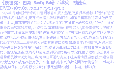 《賽德克·巴萊 Seediq Bale》/ 導演：魏德聖
DVD 987.83 /3247 /pt.1-pt.3
1930年,馬赫坡社新來的日警因誤會和族人起衝突,自此馬赫坡社便活在恐懼日警報復的陰霾裡,賽德克年輕人群聚要求戰鬥總頭目莫那魯道帶領他們反擊日本人,莫那清楚知道這是場必輸的戰役,更將賭上滅族危機,但他明白唯有挺身為民族尊嚴反擊, 才能成為"真正驕傲的賽德克人",於是率領族內年輕人血祭祖靈,準備奪回屬於他們的獵場.短時間內各部落紛紛起義,所有族人集合前往霧社公學校的運動會,三百個頭綁白布起義的族人,發起為民族尊嚴而戰的公學校大戰......賽德克人突如其來的猛烈攻擊,讓日本政府震怒,派遣陸軍少將鎌田彌彥帶領幾千名的軍警聯合前往霧社討伐;而一向對賽德克族友好的小島源始巡查,悲痛得知妻兒遭到屠殺的噩耗,憤怒掩蓋了理智,逼迫莫那魯道的世仇鐵木瓦力斯出兵,協助日軍進行完全不擅長的山區游擊戰.太陽帝國的憤怒反攻,挾著賽德克族莫那魯道與鐵木瓦力斯之間的新仇舊恨, 一場驚心動魄,以信仰之名的戰役,即將在櫻花盛開的漫紅山林裡一觸即發...