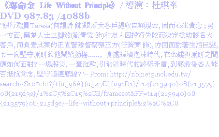 《奪命金 Life Without Principle》/ 導演：杜琪峯
DVD 987.83 /4088b
"銀行職員Teresa(何韻詩 飾)眼看大客戶提取巨額現金, 因而心生貪念 ; 另一方面, 黑幫人士三腳豹(劉青雲 飾)和友人因投資失敗而決定搶劫該名大客戶, 而負責此案的正直警隊督察張正方(任賢齊 飾), 亦因面對著生活巨變, 令一向堅守原則的他開始動搖......。身處經濟泡沫時代, 在金錢與原則之間應如何面對? 一場股災, 一筆鉅款, 引發這時代的終極矛盾, 到底最後各人能否抵抗貪念, 堅守道德底線?"-- From: http://nbinet3.ncl.edu.tw/search~S10*cht?/t{u596A}{u547D}{u91D1}/t14{213940}08{213579}08{215d3e}/1%2C5%2C15%2CE/frameset&FF=t14{213940}08{213579}08{215d3e}+life+without+principle&2%2C%2C8
