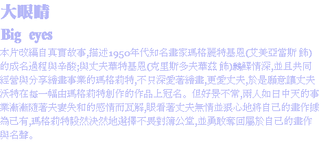 大眼睛
Big eyes
本片改編自真實故事,描述1950年代知名畫家瑪格麗特基恩(艾美亞當斯 飾)的成名過程與辛酸;與丈夫華特基恩(克里斯多夫華茲 飾)鶼鰈情深,並且共同經營與分享繪畫事業的瑪格莉特,不只深愛著繪畫,更愛丈夫,於是願意讓丈夫沃特在每一幅由瑪格莉特創作的作品上冠名。但好景不常,兩人如日中天的事業漸漸隨著夫妻失和的感情而瓦解,眼看著丈夫無情並狠心地將自己的畫作據為己有,瑪格莉特毅然決然地選擇不畏對簿公堂,並勇敢奪回屬於自己的畫作與名聲。