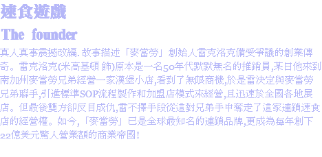 速食遊戲
The founder
真人真事震撼改編. 故事描述「麥當勞」創始人雷克洛克備受爭議的創業傳奇。雷克洛克(米高基頓 飾)原本是一名50年代默默無名的推銷員,某日他來到南加州麥當勞兄弟經營一家漢堡小店,看到了無限商機,於是雷決定與麥當勞兄弟聯手,引進標準SOP流程製作和加盟店模式來經營,且迅速於全國各地展店。但最後雙方卻反目成仇,雷不擇手段從這對兄弟手中奪走了這家連鎖速食店的經營權。如今,「麥當勞」已是全球最知名的連鎖品牌,更成為每年創下22億美元驚人營業額的商業帝國!