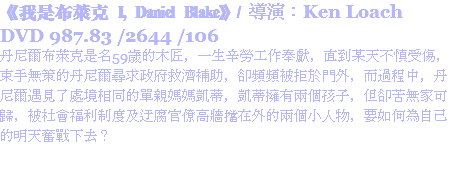 《我是布萊克 I, Daniel Blake》/ 導演：Ken Loach
DVD 987.83 /2644 /106
丹尼爾布萊克是名59歲的木匠，一生辛勞工作奉獻，直到某天不慎受傷，束手無策的丹尼爾尋求政府救濟補助，卻頻頻被拒於門外，而過程中，丹尼爾遇見了處境相同的單親媽媽凱蒂，凱蒂擁有兩個孩子，但卻苦無家可歸，被社會福利制度及迂腐官僚高牆擋在外的兩個小人物，要如何為自己的明天奮戰下去？
