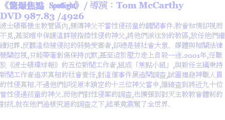 《驚爆焦點 Spotlight》/ 導演：Tom McCarthy
DVD 987.83 /4926
波士頓樞機主教管區內,頻傳神父不當性侵孩童的醜聞事件.教會知情卻視而不見,甚至暗中保護這群被指控性侵的神父,將他們派往別的教區,放任他們繼續犯罪.反觀這些被侵犯的弱勢受害者,卻總是被社會大眾、媒體與相關法律機關忽視,只能帶著創傷保持沉默,甚至迫於壓力走上自殺一途.2001年,任職於《波士頓環球報》的五位新聞工作者,組成「焦點小組」,與新任主編秉持新聞工作者追求真相的社會責任,對這個事件展追開調查,試圖揭發神職人員的性侵真相.不過他們卻從原本鎖定的十三位神父當中,循線查到將近九十位曾性侵過孩童的神父.而他們對性侵案的調查,也擴張到對天主教教會體制的對抗.就在他們追根究底的調查之下,結果竟震驚了全世界.