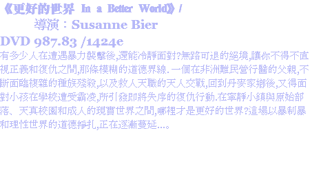 《更好的世界 In a Better World》/ 導演：Susanne Bier
DVD 987.83 /1424e
有多少人在遭遇暴力襲擊後,還能冷靜面對?無路可退的絕境,讓你不得不直視正義和復仇之間,那條模糊的道德界線. 一個在非洲難民營行醫的父親,不斷面臨複雜的種族殘殺,以及救人天職的天人交戰,回到丹麥家鄉後,又得面對小孩在學校遭受霸凌,所引發即將失序的復仇行動.在寧靜小鎮與原始部落、天真校園和成人的現實世界之間,哪裡才是更好的世界?這場以暴制暴和理性世界的道德掙扎,正在逐漸蔓延...。
