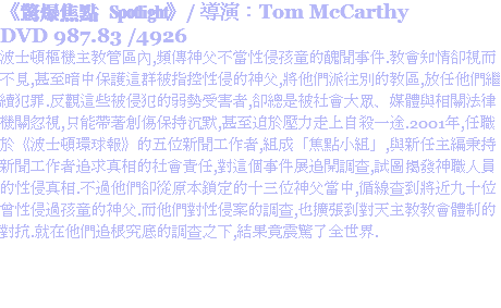 《驚爆焦點 Spotlight》/ 導演：Tom McCarthy
DVD 987.83 /4926
波士頓樞機主教管區內,頻傳神父不當性侵孩童的醜聞事件.教會知情卻視而不見,甚至暗中保護這群被指控性侵的神父,將他們派往別的教區,放任他們繼續犯罪.反觀這些被侵犯的弱勢受害者,卻總是被社會大眾、媒體與相關法律機關忽視,只能帶著創傷保持沉默,甚至迫於壓力走上自殺一途.2001年,任職於《波士頓環球報》的五位新聞工作者,組成「焦點小組」,與新任主編秉持新聞工作者追求真相的社會責任,對這個事件展追開調查,試圖揭發神職人員的性侵真相.不過他們卻從原本鎖定的十三位神父當中,循線查到將近九十位曾性侵過孩童的神父.而他們對性侵案的調查,也擴張到對天主教教會體制的對抗.就在他們追根究底的調查之下,結果竟震驚了全世界.